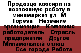 Продавца-кассира на постоянную работу в минимаркет ул. М.Тореза › Название организации ­ Компания-работодатель › Отрасль предприятия ­ Другое › Минимальный оклад ­ 17 000 - Все города Работа » Вакансии   . Мордовия респ.
